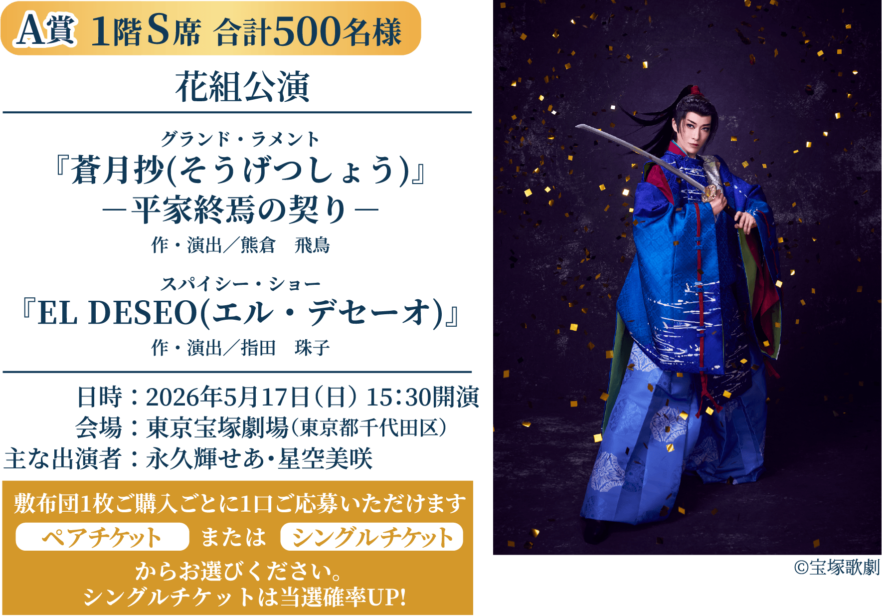 A賞 S席 合計500名様｜花組公演 グランド・ラメント『蒼月抄(そうげつしょう)』平家終焉の契り（作・演出／熊倉　飛鳥）、スパイシー・ショー『EL DESEO(エル・デセーオ)』（作・演出／指田　珠子）、日時：2026年5月17日（日）15：30開演、会場：東京宝塚劇場（東京都千代田区）、出演者：永久輝せあ・星空美咲、敷布団1枚ご購入ごとに1口ご応募いただけます。ペアチケットまたはシングルチケットからお選びください。（シングルチケットは当選確率UP!）