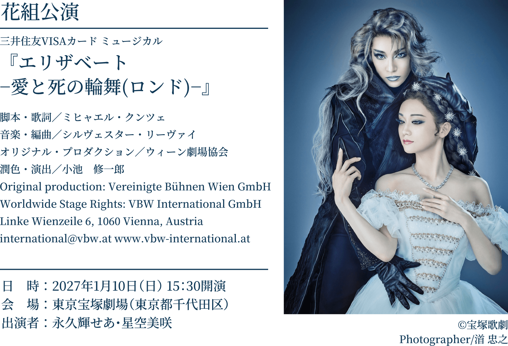 花組公演 三井住友VISAカード ミュージカル 『エリザベート −愛と死の輪舞(ロンド)−』 脚本・歌詞／ミヒャエル・クンツェ 音楽・編曲／シルヴェスター・リーヴァイ オリジナル・プロダクション／ウィーン劇場協会 潤色・演出／小池　修一郎 Original production: Vereinigte Bühnen Wien GmbH Worldwide Stage Rights: VBW International GmbH Linke Wienzeile 6, 1060 Vienna, Austria international@vbw.at www.vbw-international.at ©宝塚歌劇 Photographer/渞 忠之 日　時：2027年1月10日（日） 15：30開演 会　場：東京宝塚劇場（東京都千代田区）出演者：永久輝せあ・星空美咲