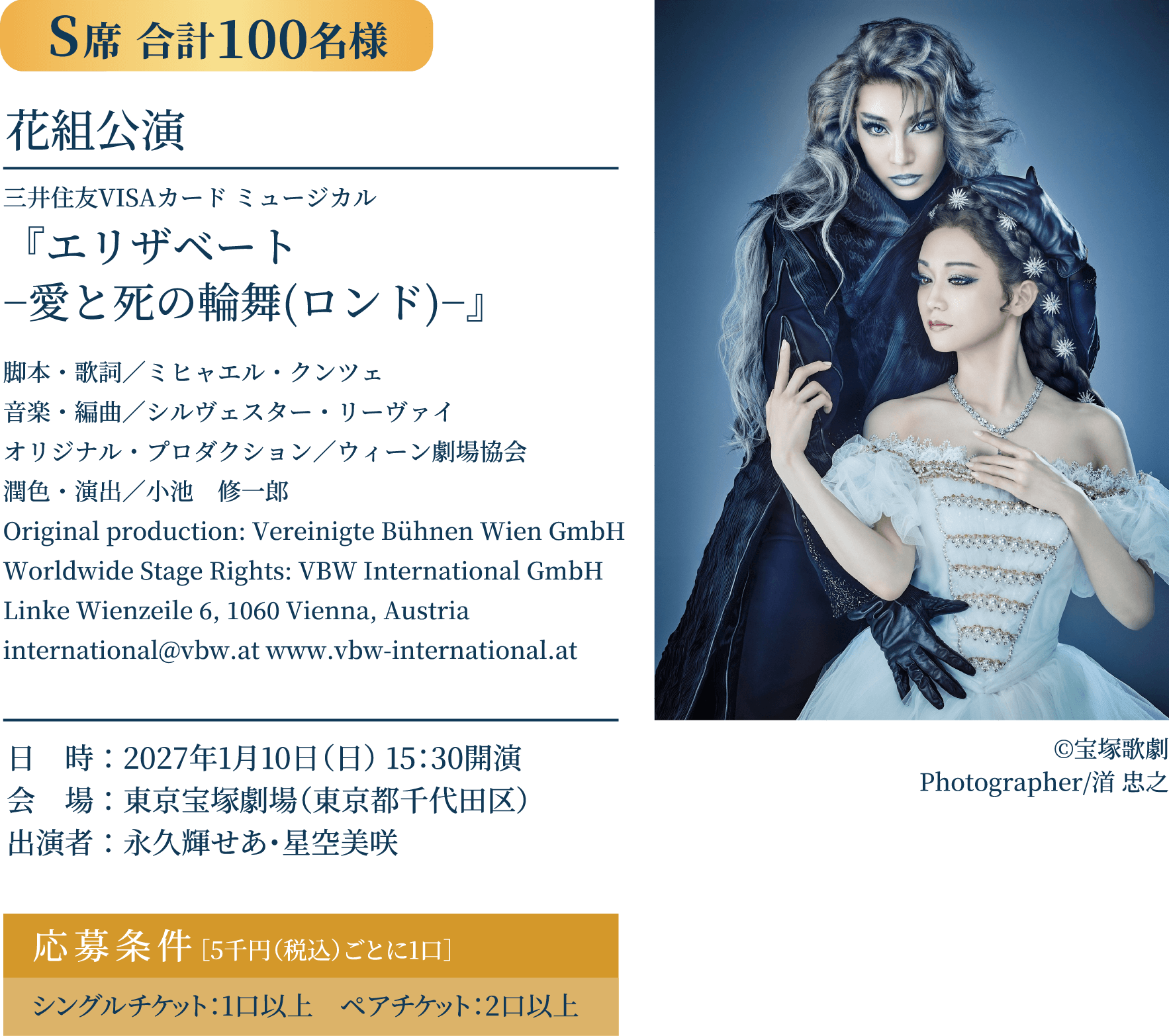 S席 合計100名様｜花組公演 三井住友VISAカード ミュージカル 『エリザベート −愛と死の輪舞(ロンド)−』 脚本・歌詞／ミヒャエル・クンツェ 音楽・編曲／シルヴェスター・リーヴァイ オリジナル・プロダクション／ウィーン劇場協会 潤色・演出／小池　修一郎 Original production: Vereinigte Bühnen Wien GmbH Worldwide Stage Rights: VBW International GmbH Linke Wienzeile 6, 1060 Vienna, Austria international@vbw.at www.vbw-international.at ©宝塚歌劇 Photographer/渞 忠之 日　時：2027年1月10日（日） 15：30開演 会　場：東京宝塚劇場（東京都千代田区）出演者：永久輝せあ・星空美咲 応募条件［5千円（税込）ごとに1口］シングルチケット：1口以上　ペアチケット：2口以上